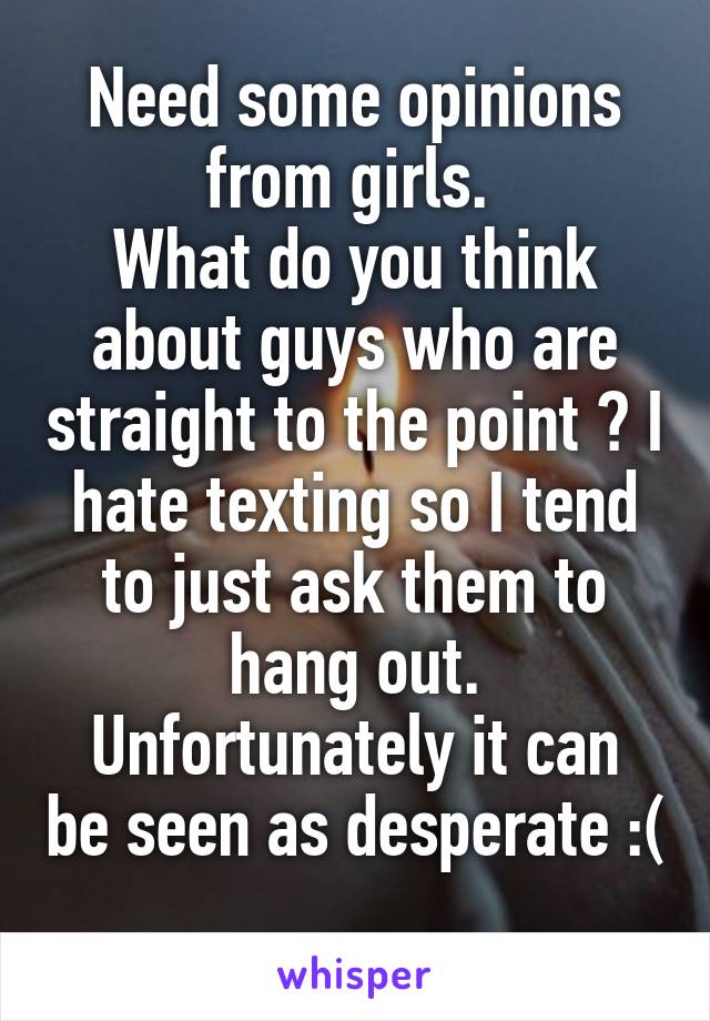 Need some opinions from girls. 
What do you think about guys who are straight to the point ? I hate texting so I tend to just ask them to hang out.
Unfortunately it can be seen as desperate :( 