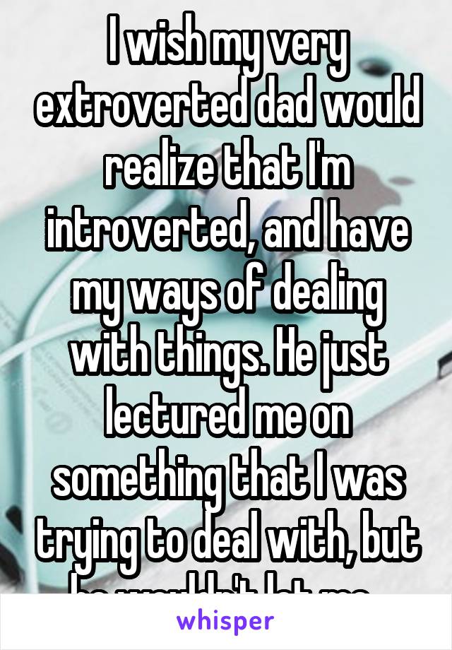 I wish my very extroverted dad would realize that I'm introverted, and have my ways of dealing with things. He just lectured me on something that I was trying to deal with, but he wouldn't let me. 