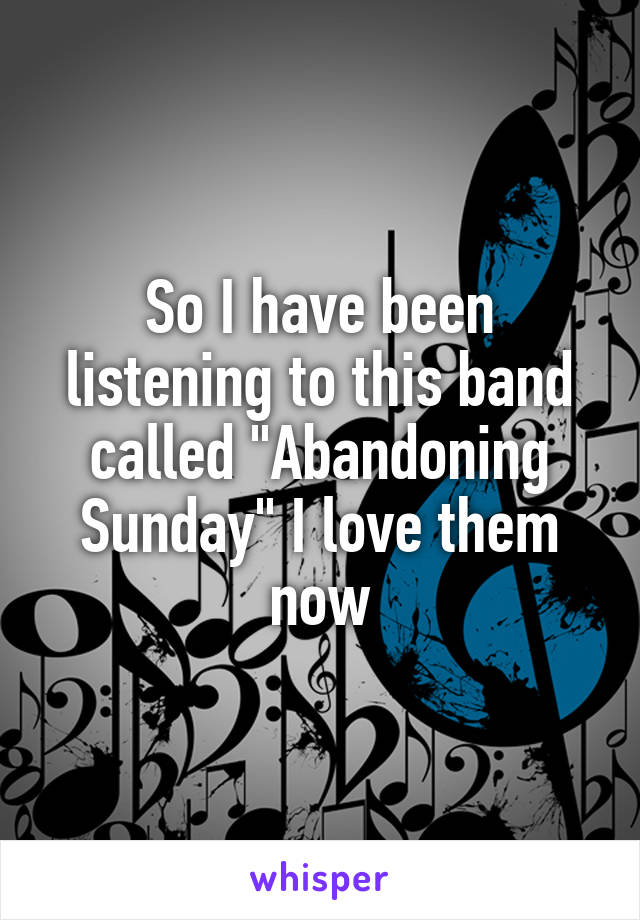 So I have been listening to this band called "Abandoning Sunday" I love them now