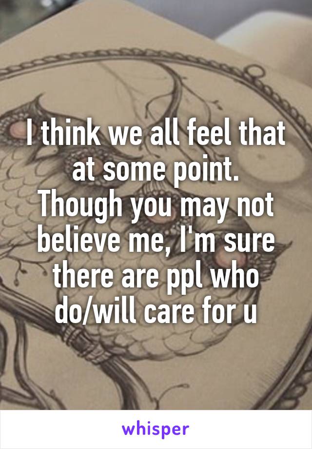 I think we all feel that at some point.
Though you may not believe me, I'm sure there are ppl who do/will care for u