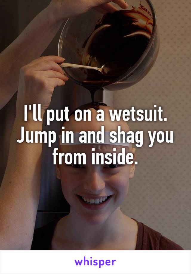 I'll put on a wetsuit.
Jump in and shag you from inside.