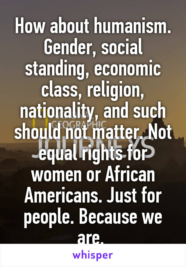 How about humanism. Gender, social standing, economic class, religion, nationality, and such should not matter. Not equal rights for women or African Americans. Just for people. Because we are. 