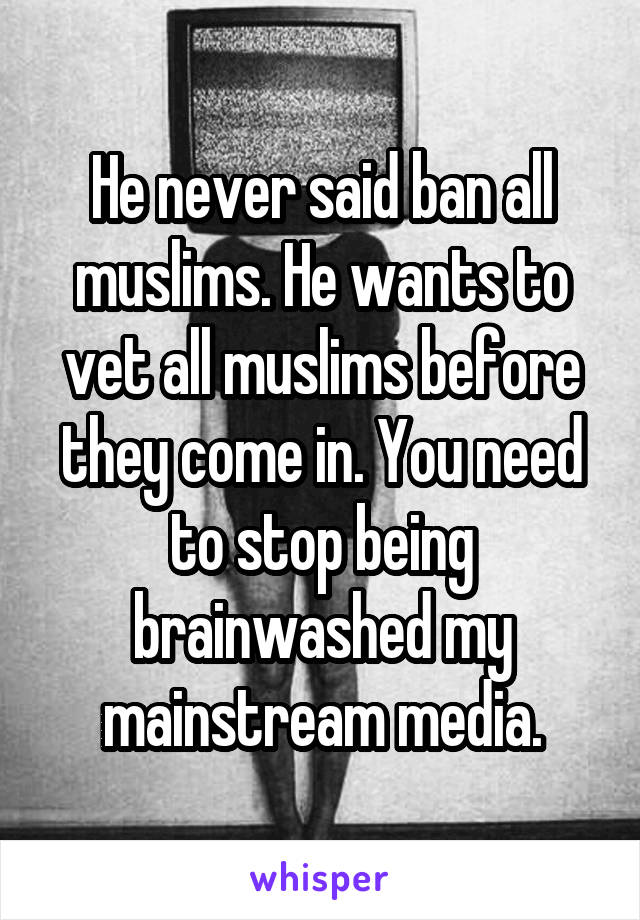 He never said ban all muslims. He wants to vet all muslims before they come in. You need to stop being brainwashed my mainstream media.