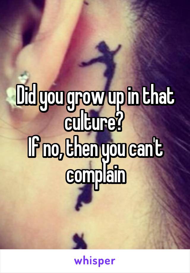 Did you grow up in that culture? 
If no, then you can't complain