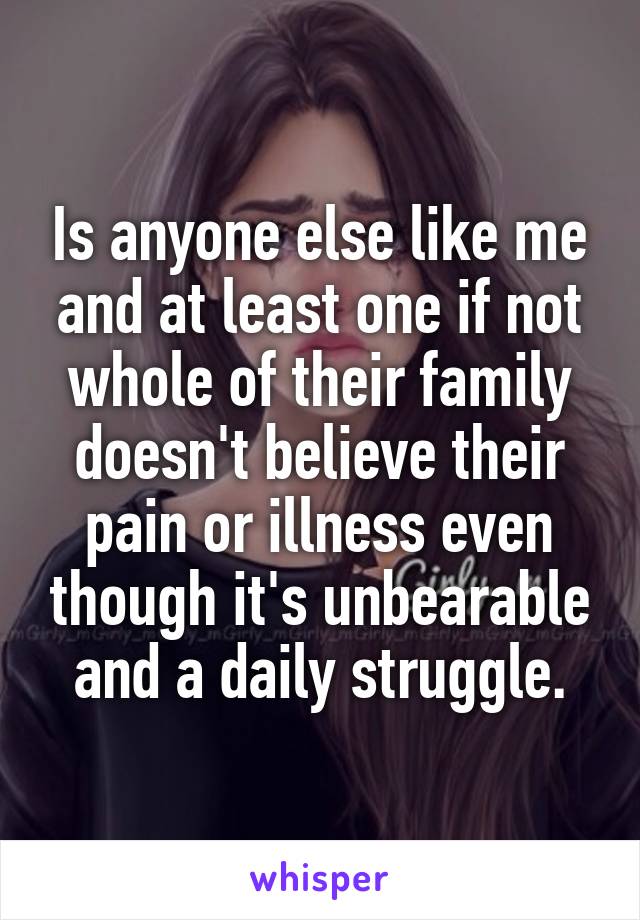 Is anyone else like me and at least one if not whole of their family doesn't believe their pain or illness even though it's unbearable and a daily struggle.