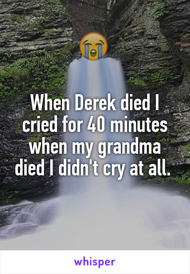 When Derek died I cried for 40 minutes when my grandma died I didn't cry at all. 