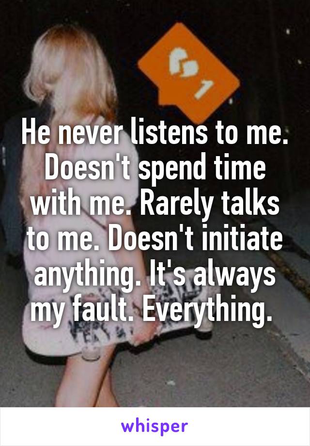 He never listens to me. Doesn't spend time with me. Rarely talks to me. Doesn't initiate anything. It's always my fault. Everything. 