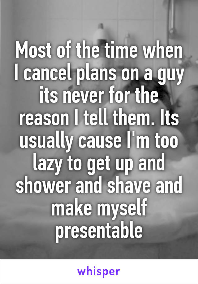 Most of the time when I cancel plans on a guy its never for the reason I tell them. Its usually cause I'm too lazy to get up and shower and shave and make myself presentable