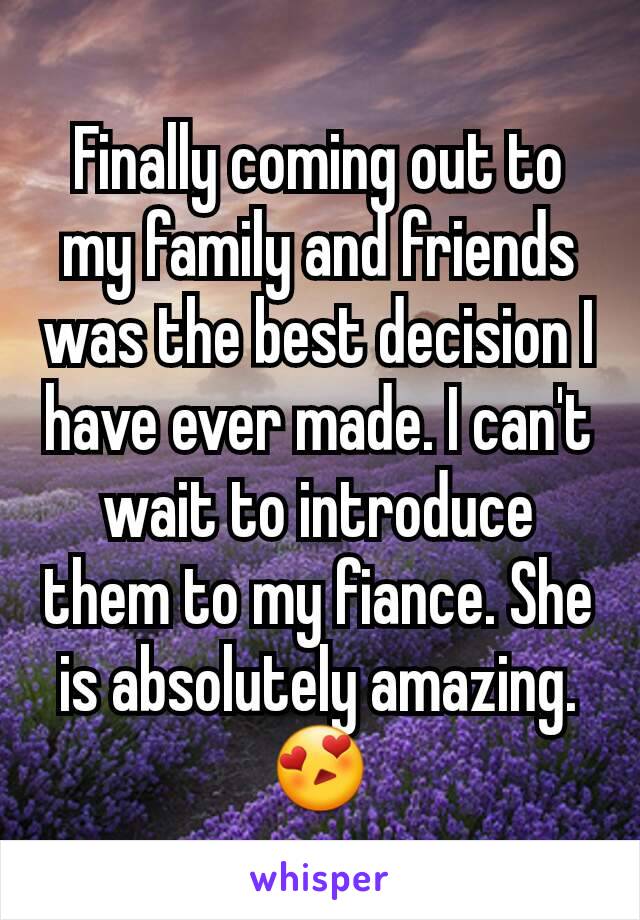Finally coming out to my family and friends was the best decision I have ever made. I can't wait to introduce them to my fiance. She is absolutely amazing.  😍