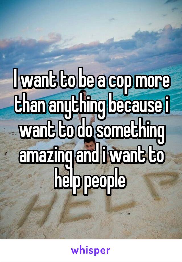 I want to be a cop more than anything because i want to do something amazing and i want to help people 