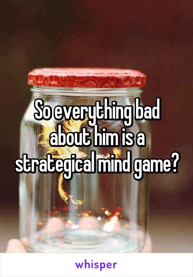So everything bad about him is a strategical mind game?