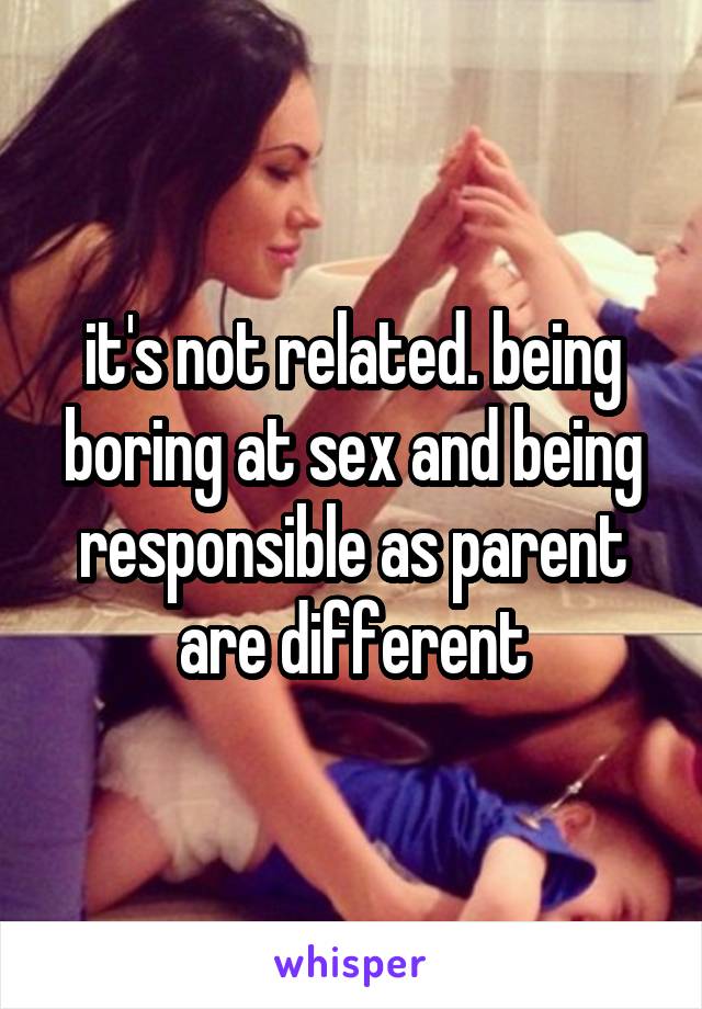 it's not related. being boring at sex and being responsible as parent are different