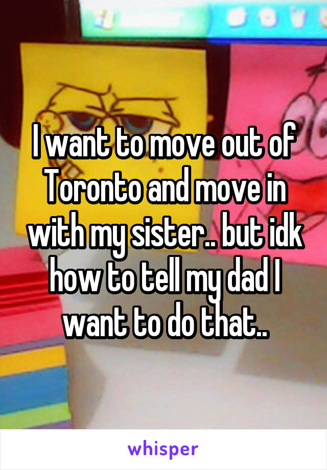 I want to move out of Toronto and move in with my sister.. but idk how to tell my dad I want to do that..