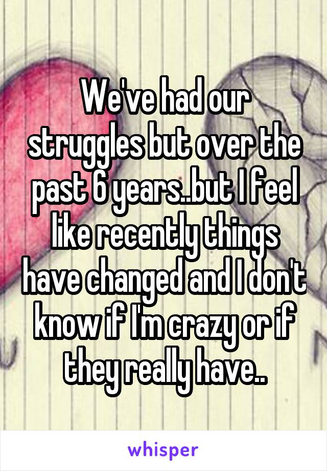 We've had our struggles but over the past 6 years..but I feel like recently things have changed and I don't know if I'm crazy or if they really have..