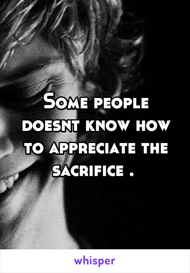Some people doesnt know how to appreciate the sacrifice . 