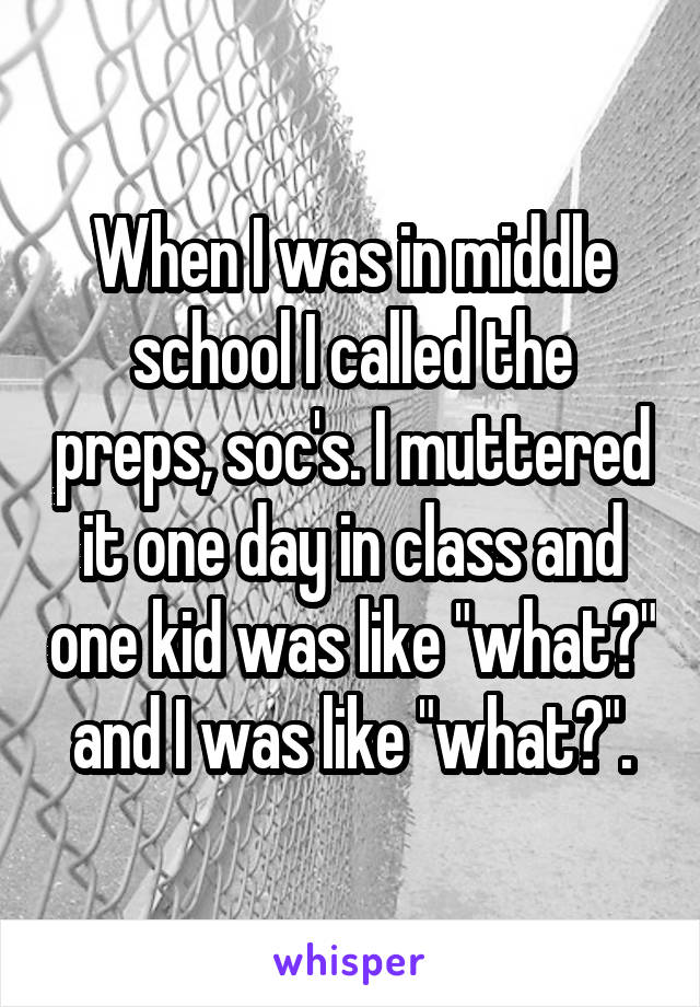 When I was in middle school I called the preps, soc's. I muttered it one day in class and one kid was like "what?" and I was like "what?".