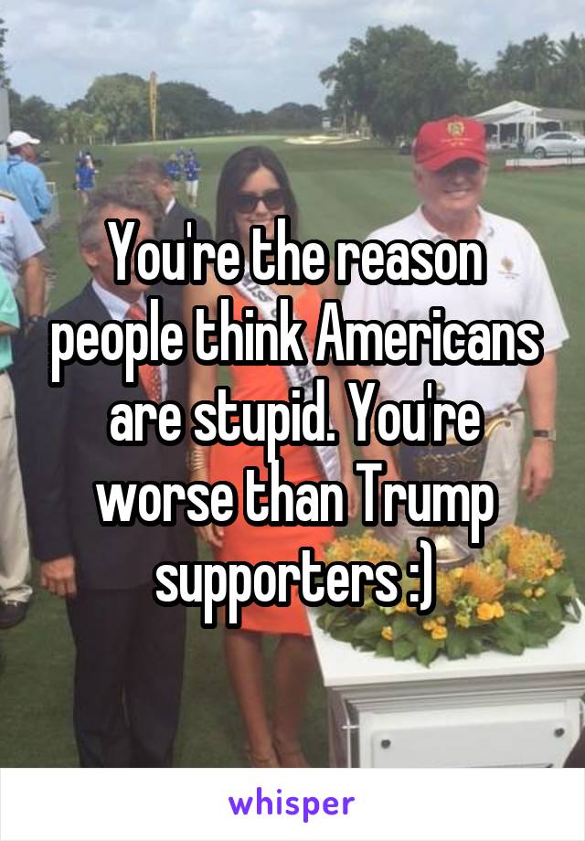 You're the reason people think Americans are stupid. You're worse than Trump supporters :)