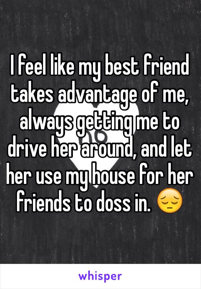 I feel like my best friend takes advantage of me, always getting me to drive her around, and let her use my house for her friends to doss in. 😔