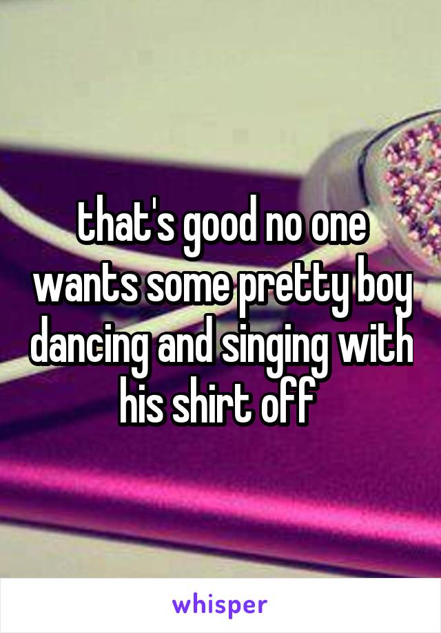 that's good no one wants some pretty boy dancing and singing with his shirt off 