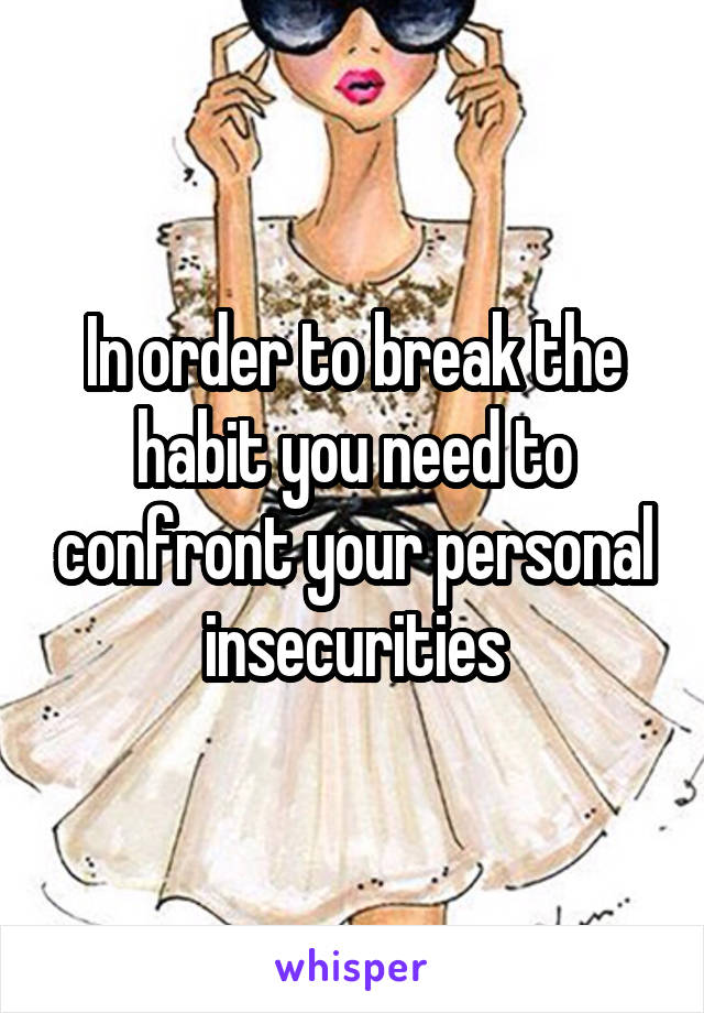 In order to break the habit you need to confront your personal insecurities