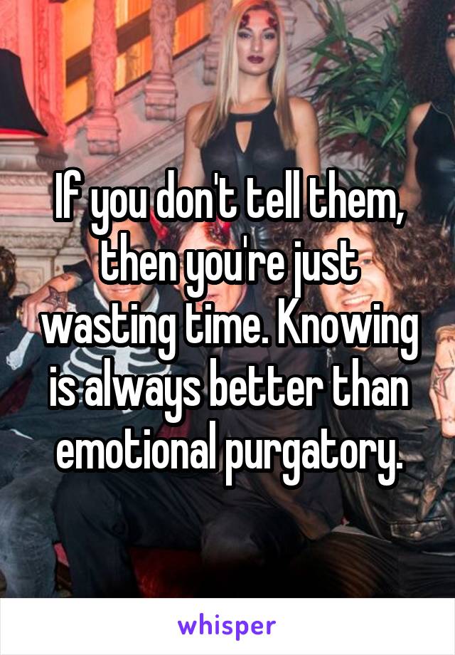 If you don't tell them, then you're just wasting time. Knowing is always better than emotional purgatory.