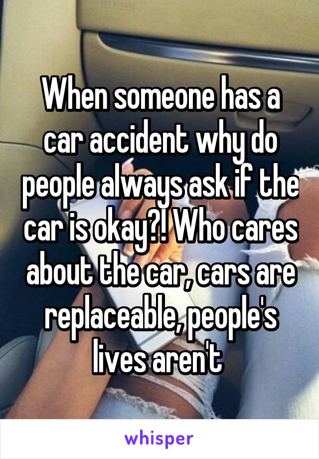 When someone has a car accident why do people always ask if the car is okay?! Who cares about the car, cars are replaceable, people's lives aren't 