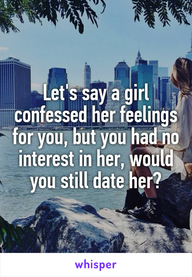 Let's say a girl confessed her feelings for you, but you had no interest in her, would you still date her?