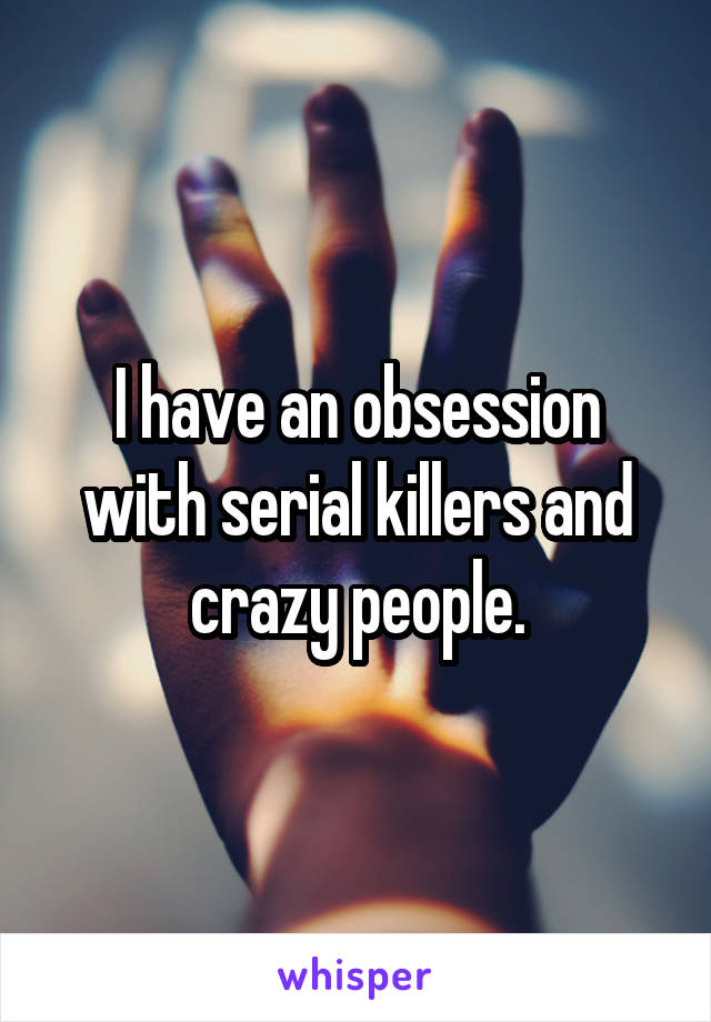 I have an obsession with serial killers and crazy people.