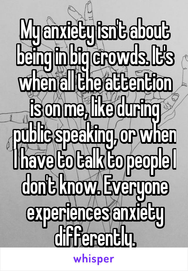 My anxiety isn't about being in big crowds. It's when all the attention is on me, like during public speaking, or when I have to talk to people I don't know. Everyone experiences anxiety differently.