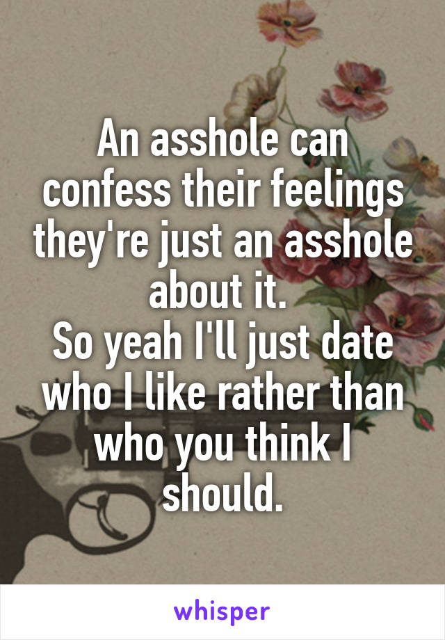 An asshole can confess their feelings they're just an asshole about it. 
So yeah I'll just date who I like rather than who you think I should.