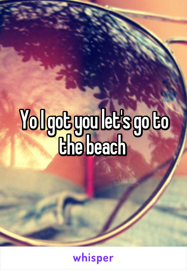 Yo I got you let's go to the beach 