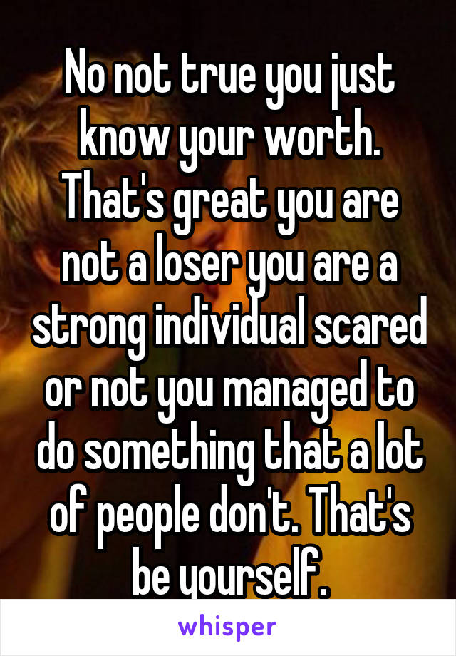 No not true you just know your worth. That's great you are not a loser you are a strong individual scared or not you managed to do something that a lot of people don't. That's be yourself.