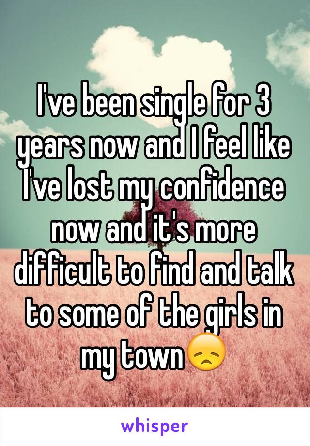 I've been single for 3 years now and I feel like I've lost my confidence now and it's more difficult to find and talk to some of the girls in my town😞