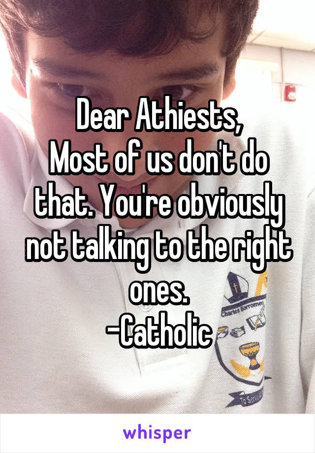 Dear Athiests,
Most of us don't do that. You're obviously not talking to the right ones.
-Catholic