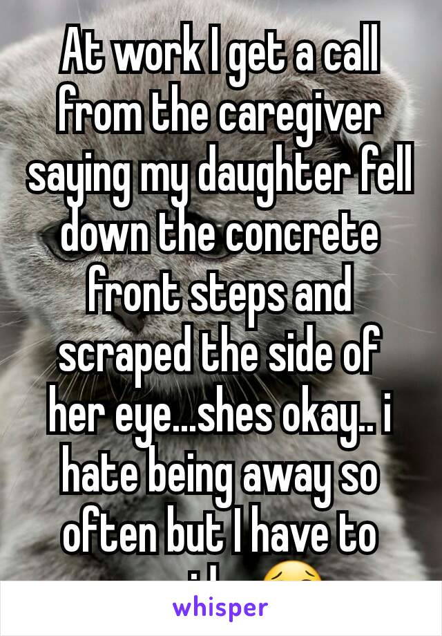 At work I get a call from the caregiver saying my daughter fell down the concrete front steps and scraped the side of her eye...shes okay.. i hate being away so often but I have to provide. 😢
