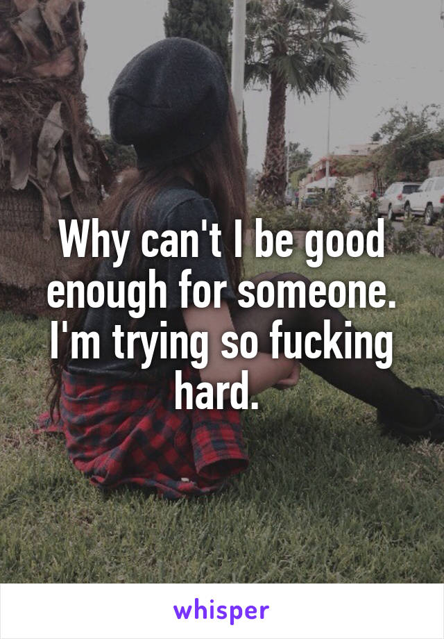 Why can't I be good enough for someone. I'm trying so fucking hard. 