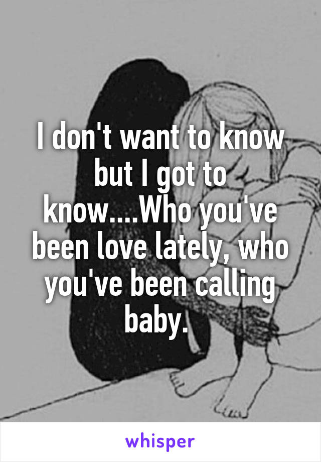 I don't want to know but I got to know....Who you've been love lately, who you've been calling baby. 