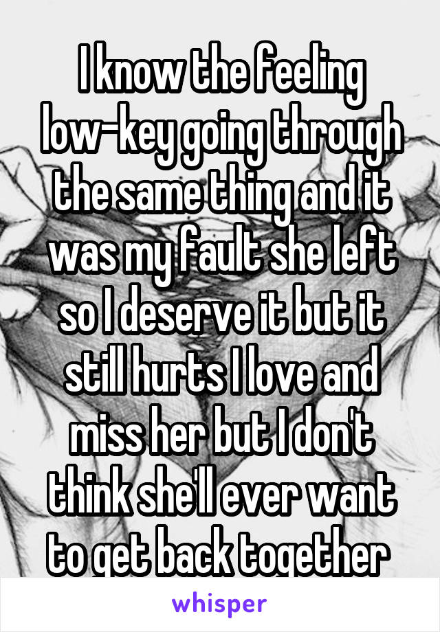 I know the feeling low-key going through the same thing and it was my fault she left so I deserve it but it still hurts I love and miss her but I don't think she'll ever want to get back together 