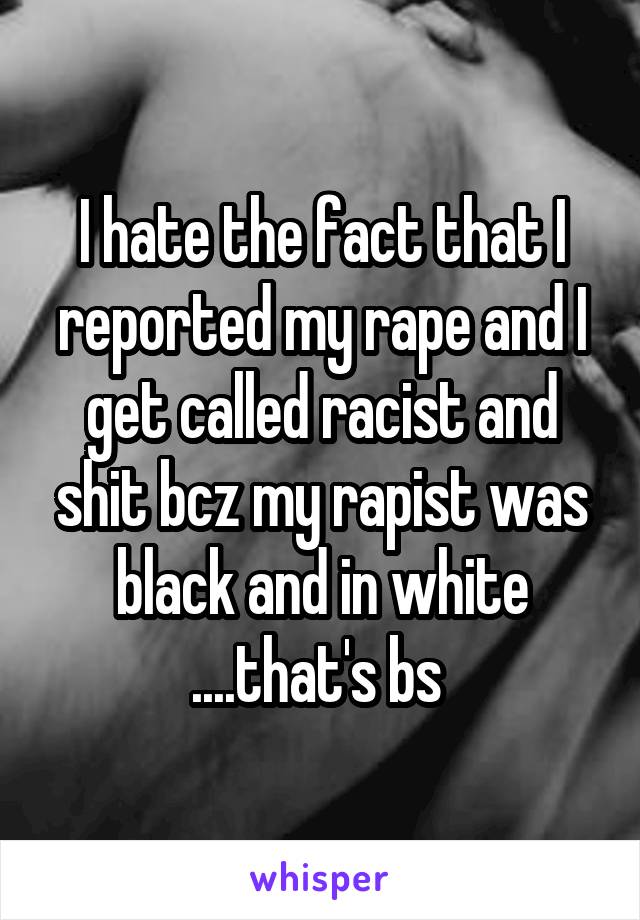 I hate the fact that I reported my rape and I get called racist and shit bcz my rapist was black and in white ....that's bs 