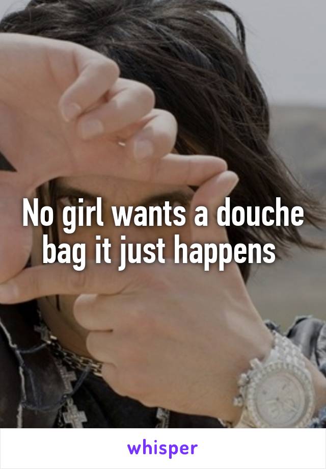 No girl wants a douche bag it just happens 