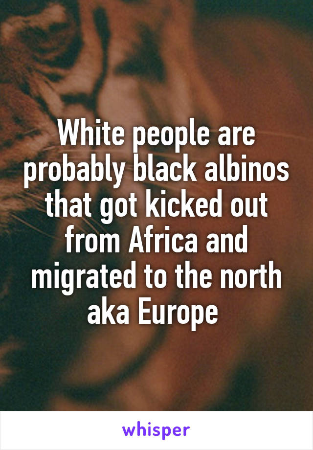 White people are probably black albinos that got kicked out from Africa and migrated to the north aka Europe 