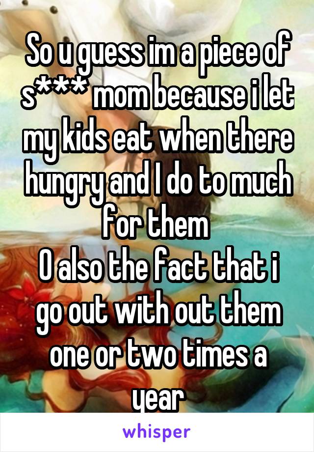 So u guess im a piece of s*** mom because i let my kids eat when there hungry and I do to much for them 
O also the fact that i go out with out them one or two times a year