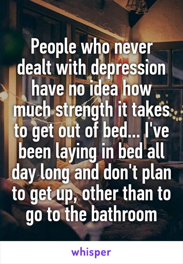 People who never dealt with depression have no idea how much strength it takes to get out of bed... I've been laying in bed all day long and don't plan to get up, other than to go to the bathroom