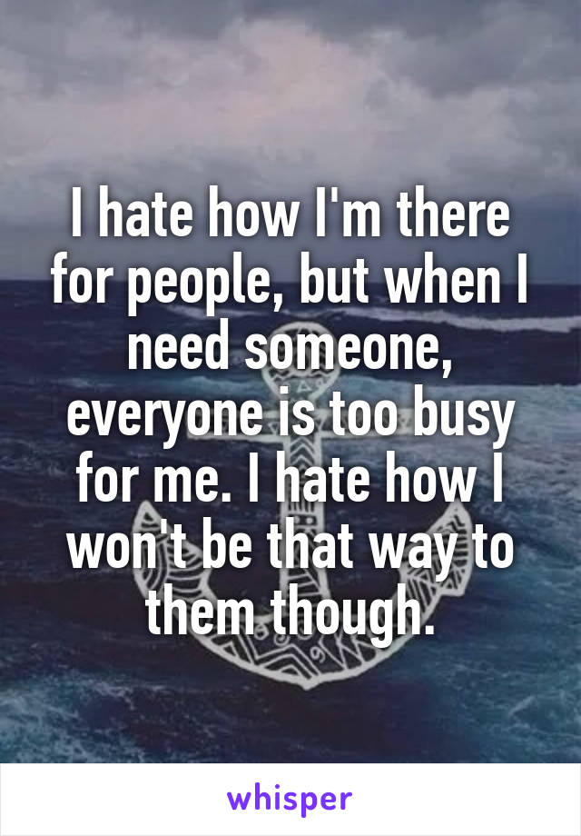 I hate how I'm there for people, but when I need someone, everyone is too busy for me. I hate how I won't be that way to them though.