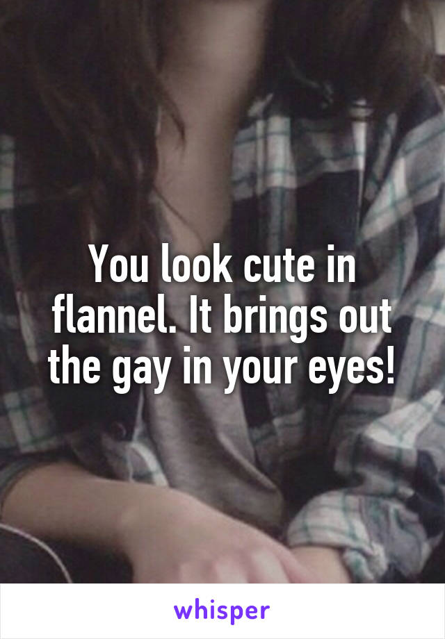 You look cute in flannel. It brings out the gay in your eyes!