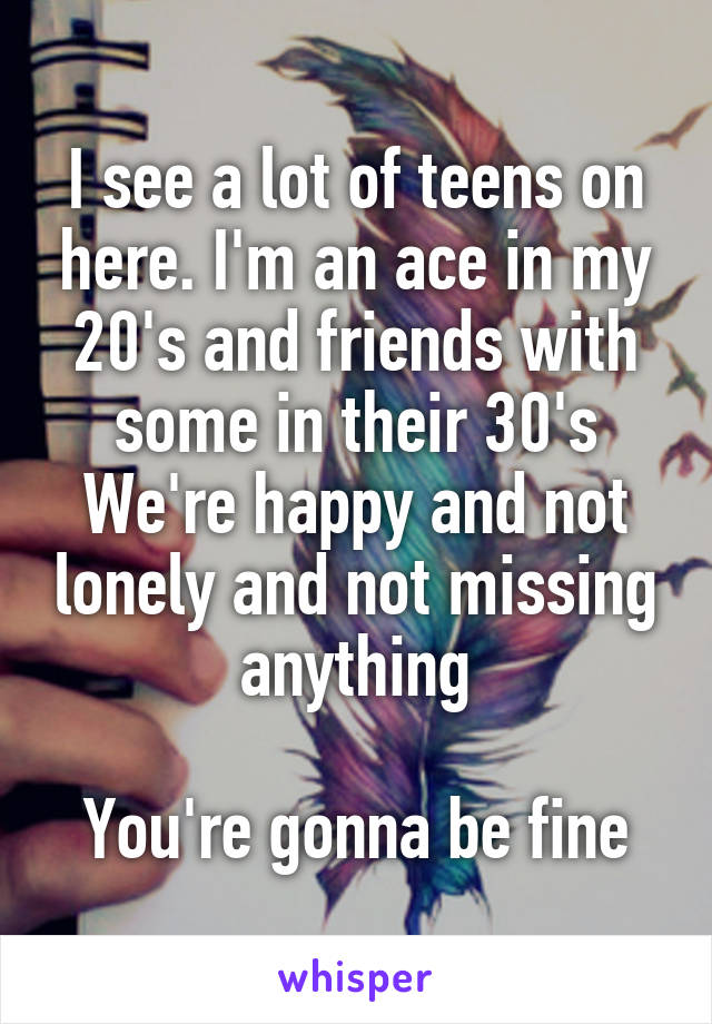 I see a lot of teens on here. I'm an ace in my 20's and friends with some in their 30's
We're happy and not lonely and not missing anything

You're gonna be fine