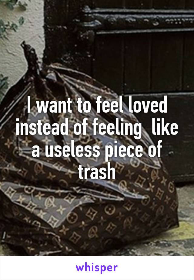 I want to feel loved instead of feeling  like a useless piece of trash