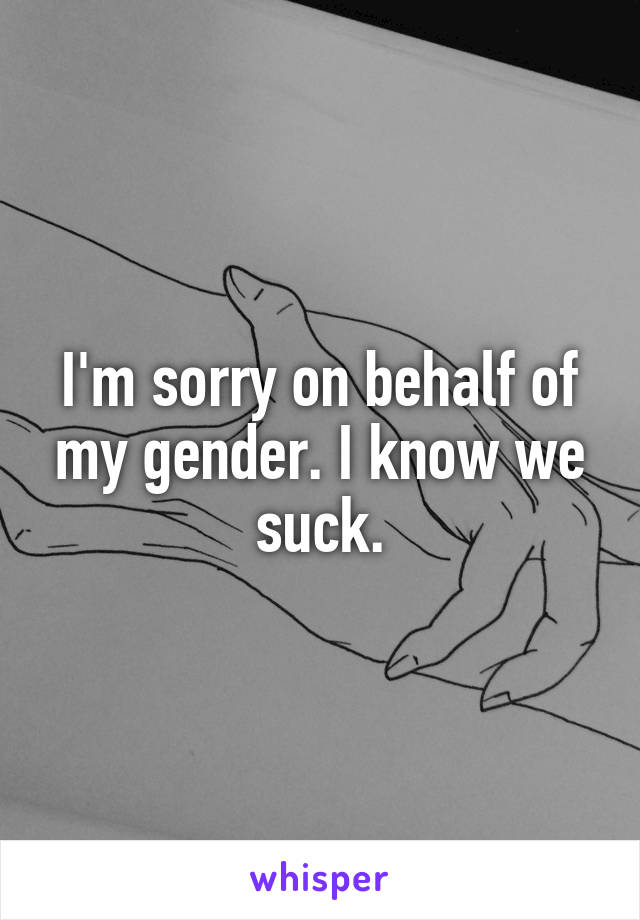 I'm sorry on behalf of my gender. I know we suck.
