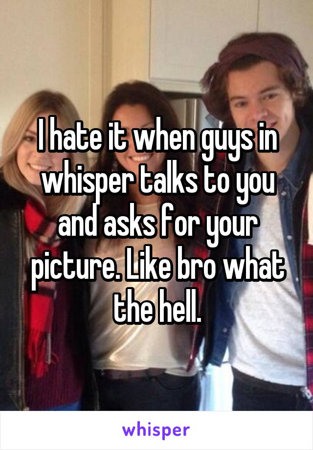 I hate it when guys in whisper talks to you and asks for your picture. Like bro what the hell.