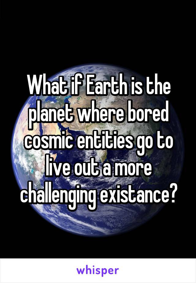 What if Earth is the planet where bored cosmic entities go to live out a more challenging existance?